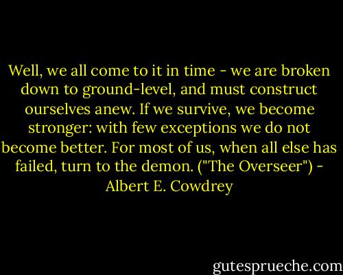 Well, we all come to it in time - we are broken down to ground-level, and must construct ourselves anew. If we survive, we become stronger: with few exceptions we do not become better. For most of us, when all else has failed, turn to the demon. ("The Overseer") - Albert E. Cowdrey
