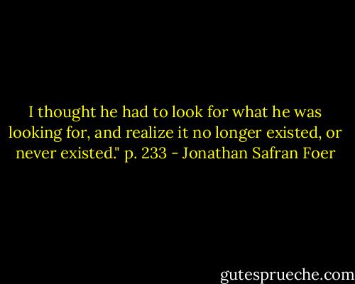 I thought he had to look for what he was looking for, and realize it no longer existed, or never existed." p. 233 - Jonathan Safran Foer