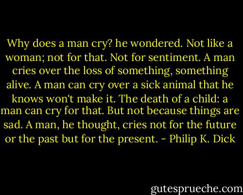 Why does a man cry? he wondered. Not like a woman; not for that. Not for sentiment. A man cries over the loss of something, something alive. A man can cry over a sick animal that he knows won't make it. The death of a child: a man can cry for that. But not because things are sad.<br />A man, he thought, cries not for the future or the past but for the present. - Philip K. Dick