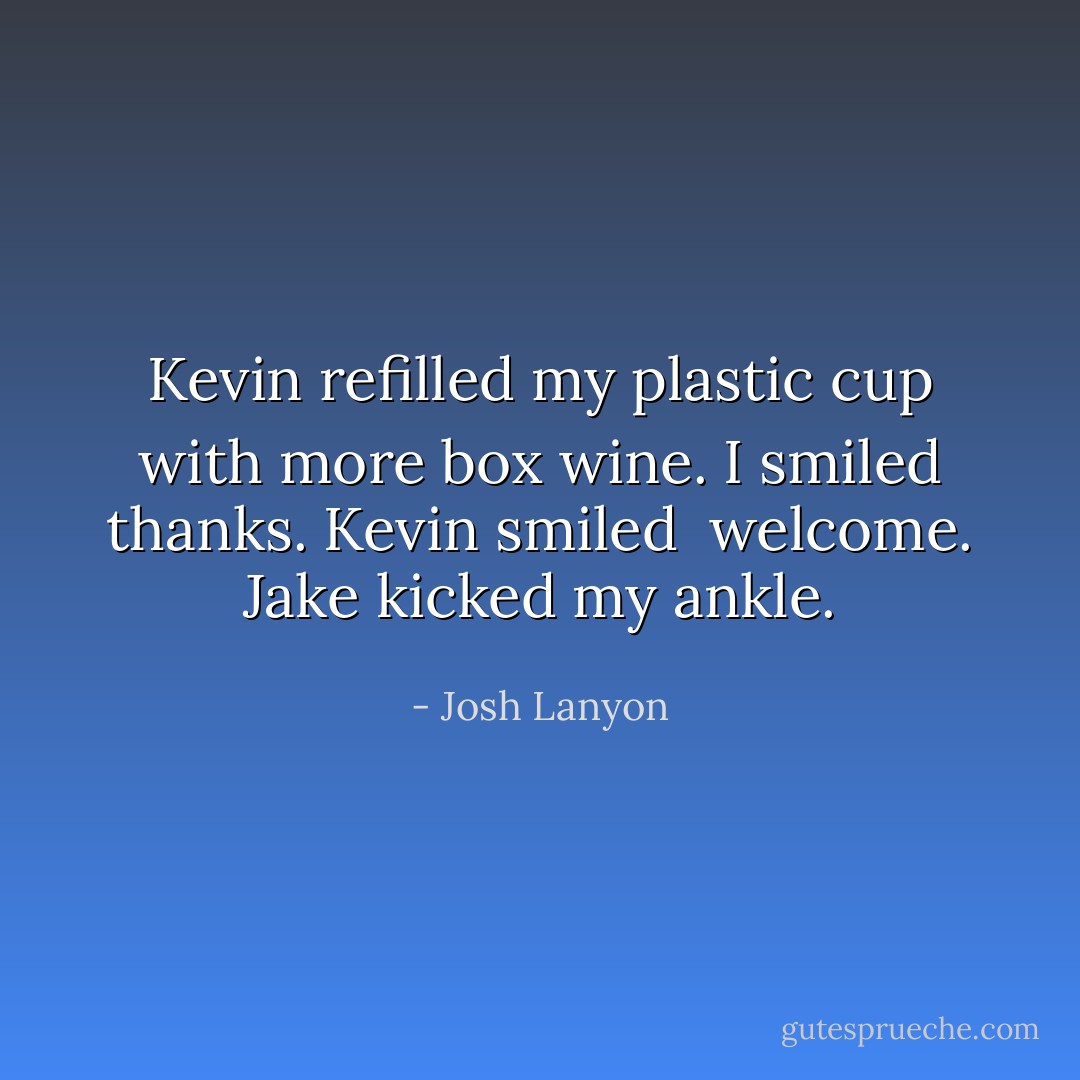 Kevin refilled my plastic cup with more box wine. I smiled thanks. Kevin smiled <br />welcome. Jake kicked my ankle. - Josh Lanyon