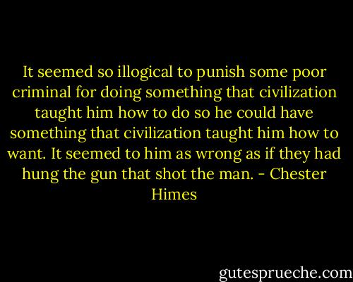 It seemed so illogical to punish some poor criminal for doing something that civilization taught him how to do so he could have something that civilization taught him how to want. It seemed to him as wrong as if they had hung the gun that shot the man. - Chester Himes