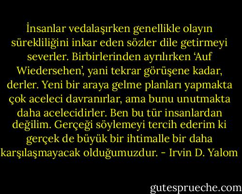 İnsanlar vedalaşırken genellikle olayın sürekliliğini inkar eden sözler dile getirmeyi severler. Birbirlerinden ayrılırken ‘Auf Wiedersehen’, yani tekrar görüşene kadar, derler. Yeni bir araya gelme planları yapmakta çok aceleci davranırlar, ama bunu unutmakta daha acelecidirler. Ben bu tür insanlardan değilim. Gerçeği söylemeyi tercih ederim ki gerçek de büyük bir ihtimalle bir daha karşılaşmayacak olduğumuzdur. - Irvin D. Yalom
