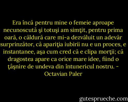 Era încă pentru mine o femeie aproape necunoscută şi totuşi am simţit, pentru prima oară, o căldură care mi-a dezvăluit un adevăr surprinzător, că apariţia iubirii nu e un proces, e instantanee, aşa cum cred că e clipa morţii; că dragostea apare ca orice mare idee, fiind o ţâşnire de undeva din întunericul nostru. - Octavian Paler