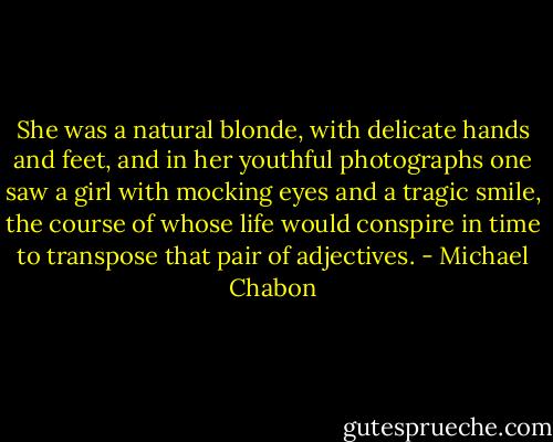 She was a natural blonde, with delicate hands and feet, and in her youthful photographs one saw a girl with mocking eyes and a tragic smile, the course of whose life would conspire in time to transpose that pair of adjectives. - Michael Chabon