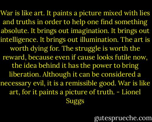 War is like art. It paints a picture mixed with lies and truths in order to help one find something absolute. It brings out imagination. It brings out intelligence. It brings out illumination. The art is worth dying for. The struggle is worth the reward, because even if cause looks futile now, the idea behind it has the power to bring liberation. Although it can be considered a necessary evil, it is a remissible good. War is like art, for it paints a picture of truth. - Lionel Suggs