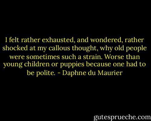 I felt rather exhausted, and wondered, rather shocked at my callous thought, why old people were sometimes such a strain. Worse than young children or puppies because one had to be polite. - Daphne du Maurier