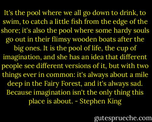 It's the pool where we all go down to drink, to swim, to catch a little fish from the edge of the shore; it's also the pool where some hardy souls go out in their flimsy wooden boats after the big ones. It is the pool of life, the cup of imagination, and she has an idea that different people see different versions of it, but with two things ever in common: it's always about a mile deep in the Fairy Forest, and it's always sad. Because imagination isn't the only thing this place is about. - Stephen King
