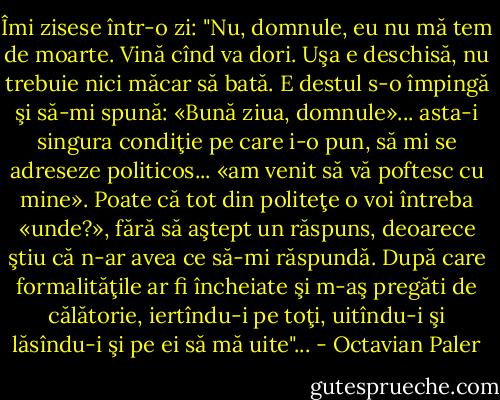 Îmi zisese într-o zi: "Nu, domnule, eu nu mă tem de moarte. Vină cînd va dori. Uşa e deschisă, nu trebuie nici măcar să bată. E destul s-o împingă şi să-mi spună: «Bună ziua, domnule»... asta-i singura condiţie pe care i-o pun, să mi se adreseze politicos... «am venit să vă poftesc cu mine». Poate că tot din politeţe o voi întreba «unde?», fără să aştept un răspuns, deoarece ştiu că n-ar avea ce să-mi răspundă. După care formalităţile ar fi încheiate şi m-aş pregăti de călătorie, iertîndu-i pe toţi, uitîndu-i şi lăsîndu-i şi pe ei să mă uite"... - Octavian Paler