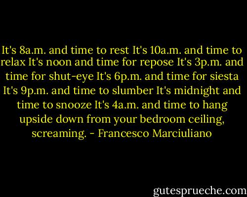 It's 8a.m. and time to rest<br />It's 10a.m. and time to relax<br />It's noon and time for repose<br />It's 3p.m. and time for shut-eye<br />It's 6p.m. and time for siesta<br />It's 9p.m. and time to slumber<br />It's midnight and time to snooze<br />It's 4a.m. and time to hang upside down from your bedroom ceiling, screaming. - Francesco Marciuliano