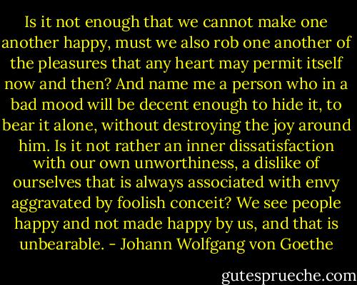 Is it not enough that we cannot make one another happy, must we also rob one another of the pleasures that any heart may permit itself now and then? And name me a person who in a bad mood will be decent enough to hide it, to bear it alone, without destroying the joy around him. Is it not rather an inner dissatisfaction with our own unworthiness, a dislike of ourselves that is always associated with envy aggravated by foolish conceit? We see people happy and not made happy by us, and that is unbearable. - Johann Wolfgang von Goethe