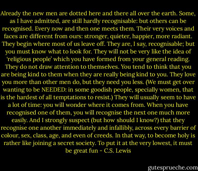 Already the new men are dotted here and there all over the earth. Some, as I have admitted, are still hardly recognisable: but others can be recognised. Every now and then one meets them. Their very voices and faces are different from ours: stronger, quieter, happier, more radiant. They begin where most of us leave off. They are, I say, recognisable; but you must know what to look for. They will not be very like the idea of ‘religious people’ which you have formed from your general reading. They do not draw attention to themselves. You tend to think that you are being kind to them when they are really being kind to you. They love you more than other men do, but they need you less. (We must get over wanting to be NEEDED: in some goodish people, specially women, that is the hardest of all temptations to resist.) They will usually seem to have a lot of time: you will wonder where it comes from. When you have recognised one of them, you will recognise the next one much more easily. And I strongly suspect (but how should I know?) that they recognise one another immediately and infallibly, across every barrier of colour, sex, class, age, and even of creeds. In that way, to become holy is rather like joining a secret society. To put it at the very lowest, it must be great fun - C.S. Lewis
