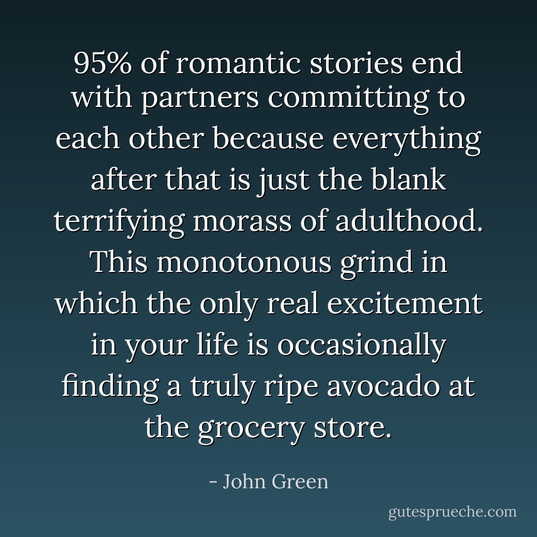 95% of romantic stories end with partners committing to each other because everything after that is just the blank terrifying morass of adulthood. This monotonous grind in which the only real excitement in your life is occasionally finding a truly ripe avocado at the grocery store. - John Green