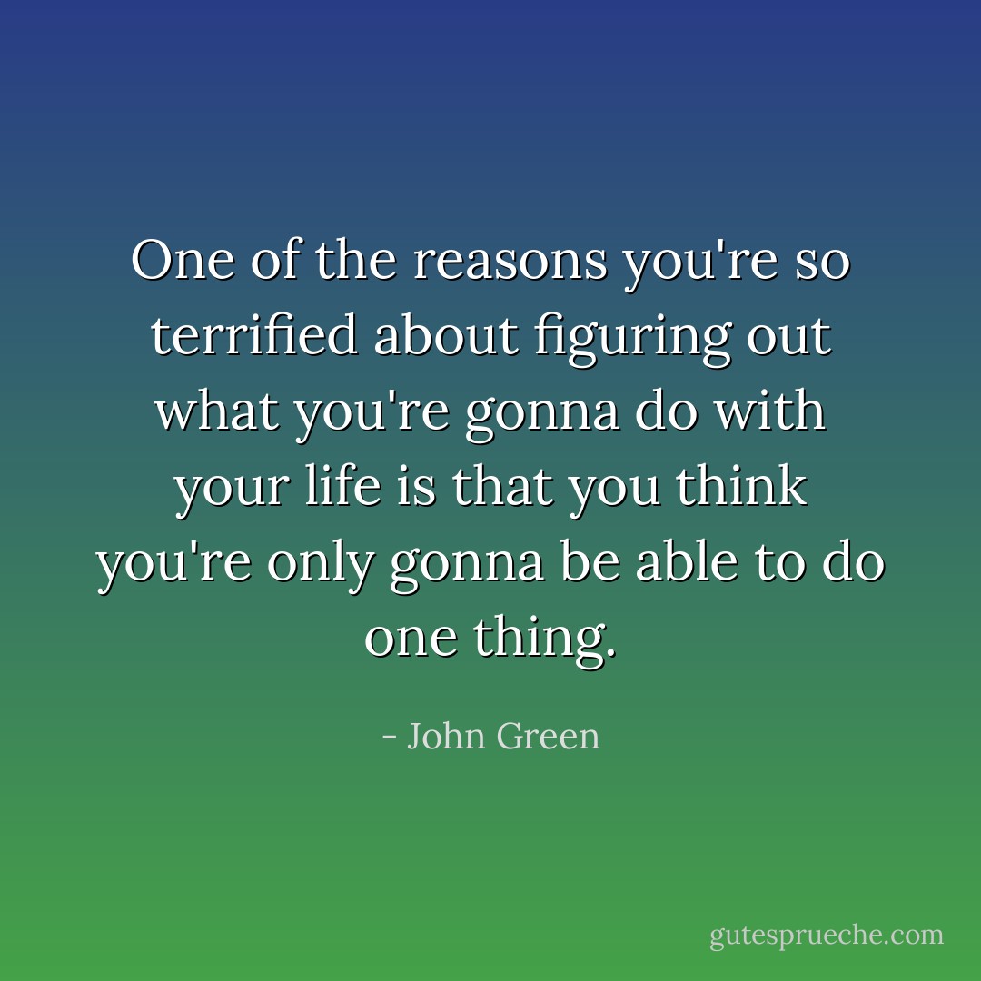 One of the reasons you're so terrified about figuring out what you're gonna do with your life is that you think you're only gonna be able to do one thing. - John Green