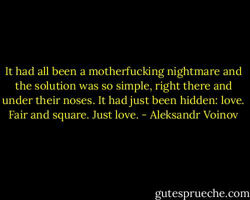 It had all been a motherfucking nightmare and the solution was so simple, right there and under their noses. It had just been hidden: love. Fair and square. Just love. - Aleksandr Voinov