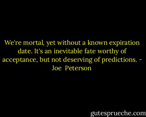 We're mortal, yet without a known expiration date. It's an inevitable fate worthy of acceptance, but not deserving of predictions. - Joe  Peterson