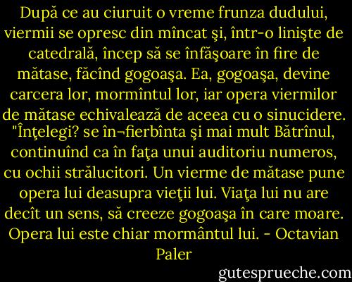 După ce au ciuruit o vreme frunza dudului, viermii se opresc din mîncat şi, într-o linişte de catedrală, încep să se înfăşoare în fire de mătase, făcînd gogoaşa. Ea, gogoaşa, devine carcera lor, mormîntul lor, iar opera viermilor de mătase echivalează de aceea cu o sinucidere. "Înţelegi? se în¬fierbînta şi mai mult Bătrînul, continuînd ca în faţa unui auditoriu numeros, cu ochii strălucitori. Un vierme de mătase pune opera lui deasupra vieţii lui. Viaţa lui nu are decît un sens, să creeze gogoaşa în care moare. Opera lui este chiar mormântul lui. - Octavian Paler
