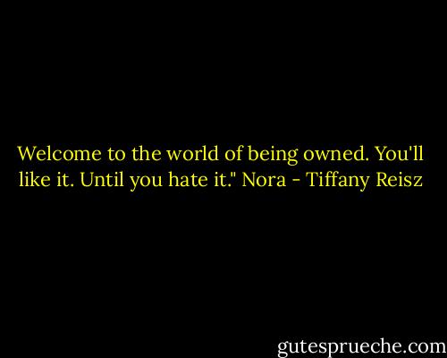Welcome to the world of being owned. You'll like it. Until you hate it." Nora - Tiffany Reisz
