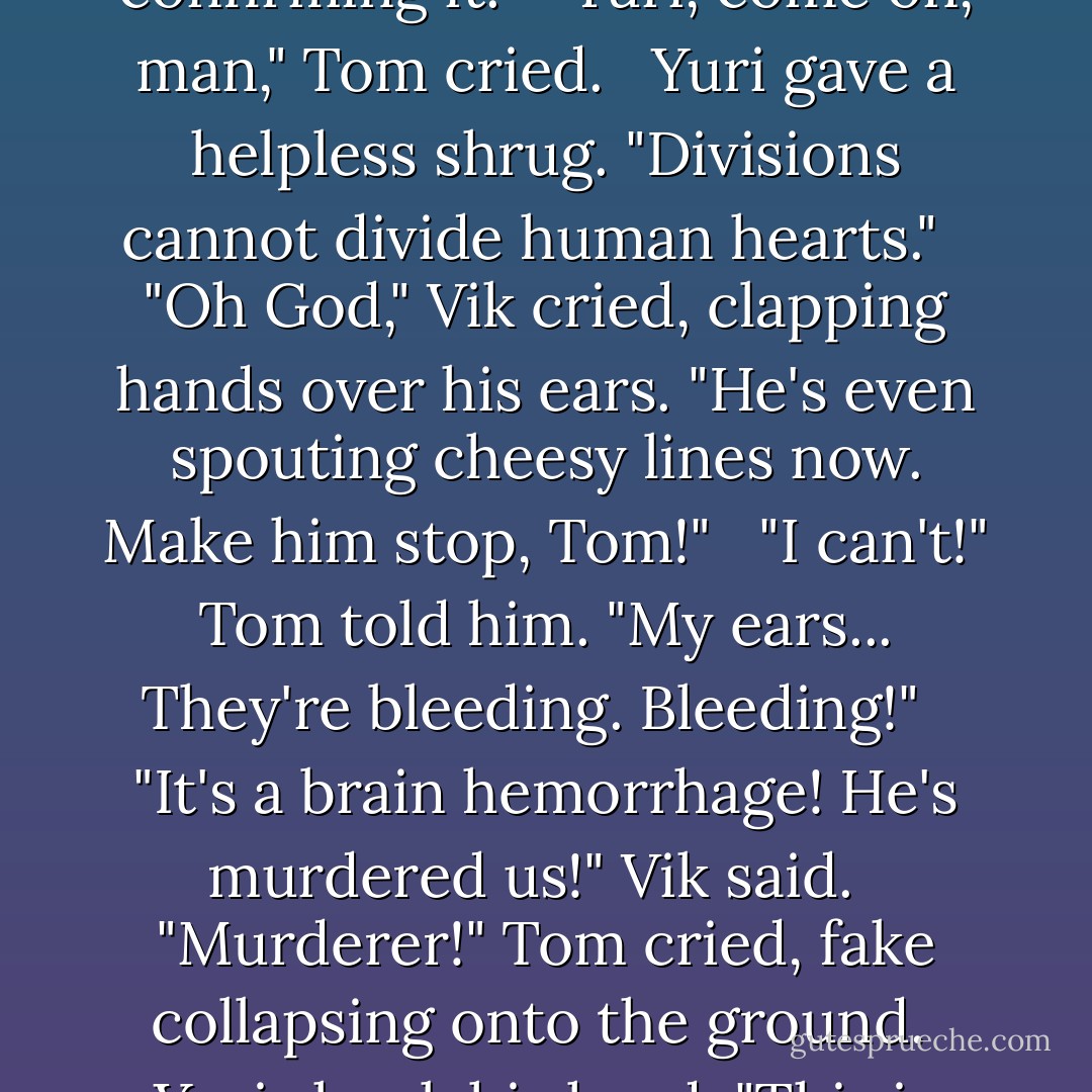 He likes her."<br /><br />"Yuri, no!" Vik said. <br /><br />Yuri turned redder, confirming it. <br /><br />"Yuri, come on, man," Tom cried. <br /><br />Yuri gave a helpless shrug. "Divisions cannot divide human hearts." <br /><br />"Oh God," Vik cried, clapping hands over his ears. "He's even spouting cheesy lines now. Make him stop, Tom!" <br /><br />"I can't!" Tom told him. "My ears... They're bleeding. Bleeding!" <br /><br />"It's a brain hemorrhage! He's murdered us!" Vik said. <br /><br />"Murderer!" Tom cried, fake collapsing onto the ground.<br /><br />Yuri shook his head. "This is not very mature. - S.J. Kincaid