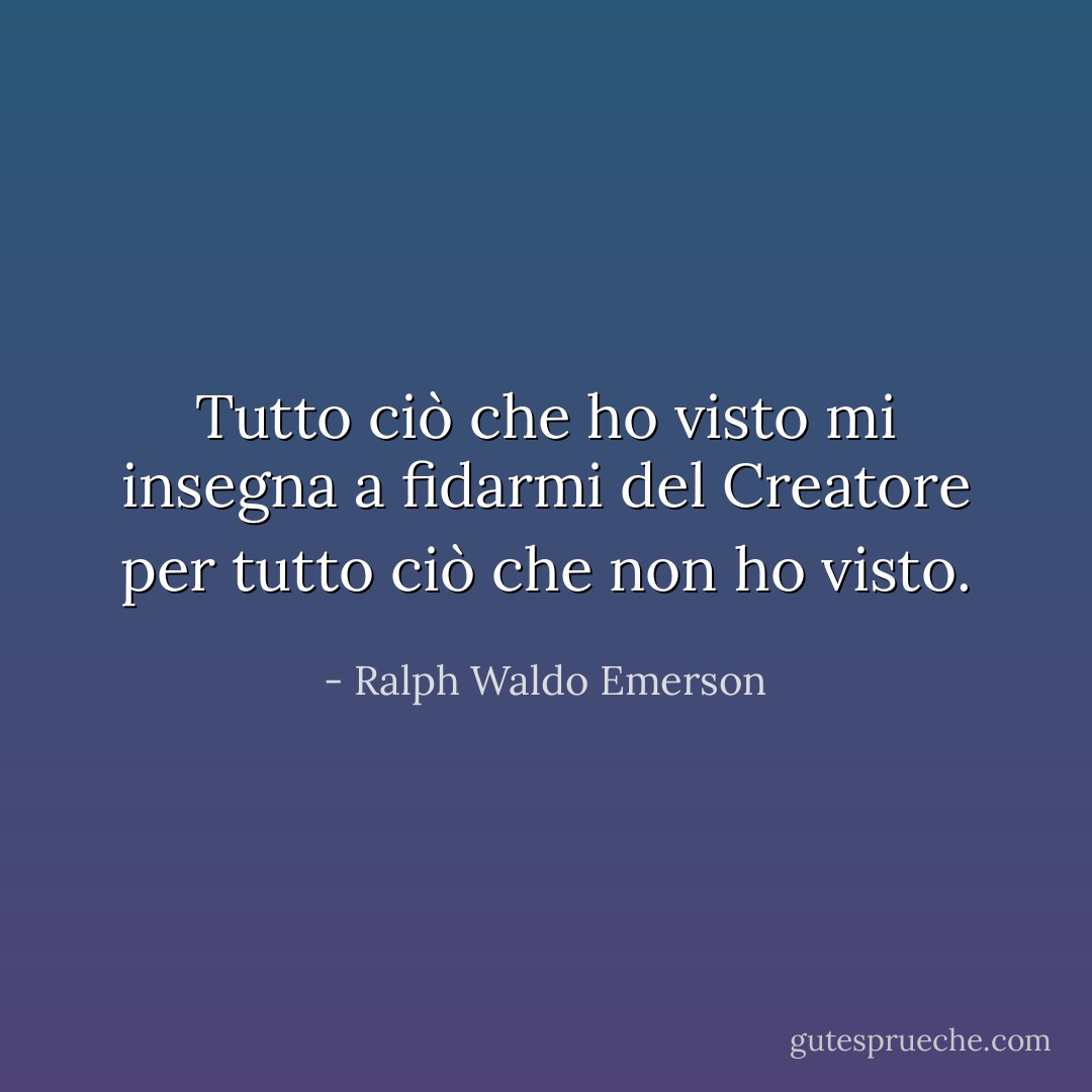 Tutto ciò che ho visto mi insegna a fidarmi del Creatore per tutto ciò che non ho visto. - Ralph Waldo Emerson