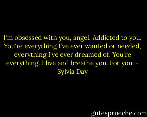 I'm obsessed with you, angel. Addicted to you. You're everything I've ever wanted or needed, everything I've ever dreamed of. You're everything. I live and breathe you. For you. - Sylvia Day