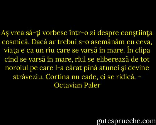 Aş vrea să-ţi vorbesc într-o zi despre conştiinţa cosmică. Dacă ar trebui s-o asemănăm cu ceva, viaţa e ca un rîu care se varsă în mare. În clipa cînd se varsă în mare, rîul se eliberează de tot noroiul pe care l-a cărat pînă atunci şi devine străveziu. Cortina nu cade, ci se ridică. - Octavian Paler