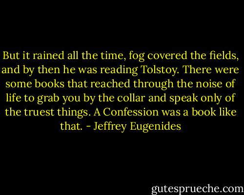 But it rained all the time, fog covered the fields, and by then he was reading Tolstoy. There were some books that reached through the noise of life to grab you by the collar and speak only of the truest things. A Confession was a book like that. - Jeffrey Eugenides