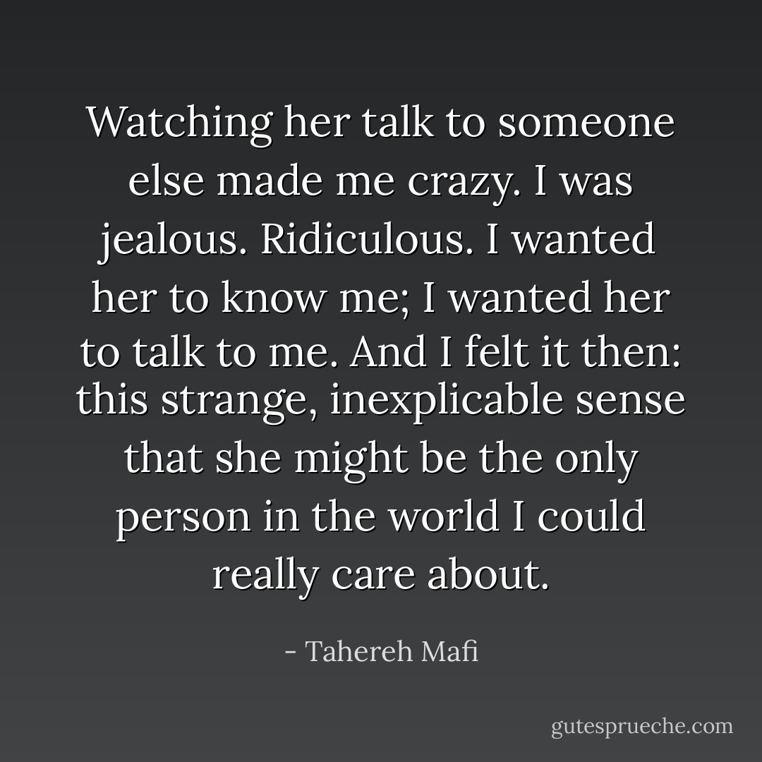 Watching her talk to someone else made me crazy. I was jealous. Ridiculous. I wanted her to know me; I wanted her to talk to me. And I felt it then: this strange, inexplicable sense that she might be the only person in the world I could really care about. - Tahereh Mafi