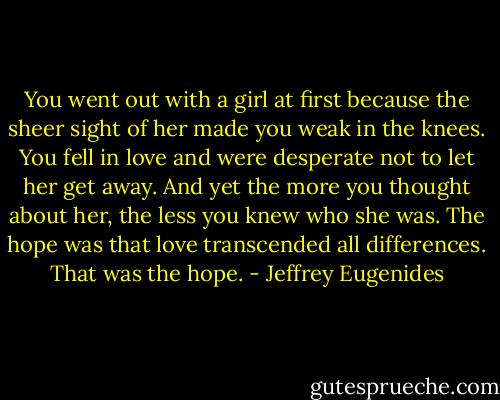 You went out with a girl at first because the sheer sight of her made you weak in the knees. You fell in love and were desperate not to let her get away. And yet the more you thought about her, the less you knew who she was. The hope was that love transcended all differences. That was the hope. - Jeffrey Eugenides