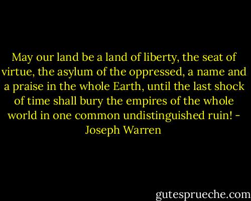 May our land be a land of liberty, the seat of virtue, the asylum of the oppressed, a name and a praise in the whole Earth, until the last shock of time shall bury the empires of the whole world in one common undistinguished ruin! - Joseph Warren