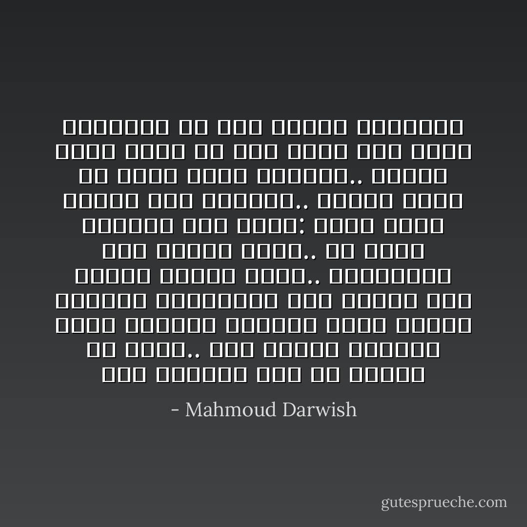 أنا الغريب بكل ما أوتيت من<br />لغتي.. ولو أخضعت عاطفتي بحرف<br />الضاد، تخضعني بحرف الياء عاطفتي<br />وللكلمات وهي بعيدة أرض تجاوِر<br />كوكبا أعلي.. وللكلمات وهي قريبة<br />منفي.. ولا يكفي الكتاب لكي أقول:<br />وجدت نفسي حاضرا ملء الغياب..<br />وكلما فتشت عن نفسي وجدت<br />الآخرين.. وكلما فتشت عنهم لم<br />أجد فيهم سوي نفسي الغريبة<br />هل أنا الفرد الحشود؟ - Mahmoud Darwish