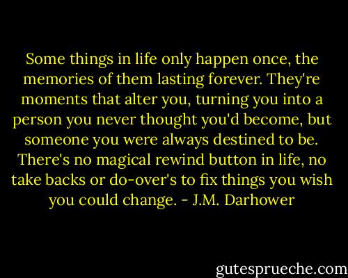 Some things in life only happen once, the memories of them lasting forever. They're moments that alter you, turning you into a person you never thought you'd become, but someone you were always destined to be. There's no magical rewind button in life, no take backs or do-over's to fix things you wish you could change. - J.M. Darhower