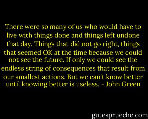 There were so many of us who would have to live with things done and things left undone that day. Things that did not go right, things that seemed OK at the time because we could not see the future. If only we could see the endless string of consequences that result from our smallest actions. But we can't know better until knowing better is useless. - John Green