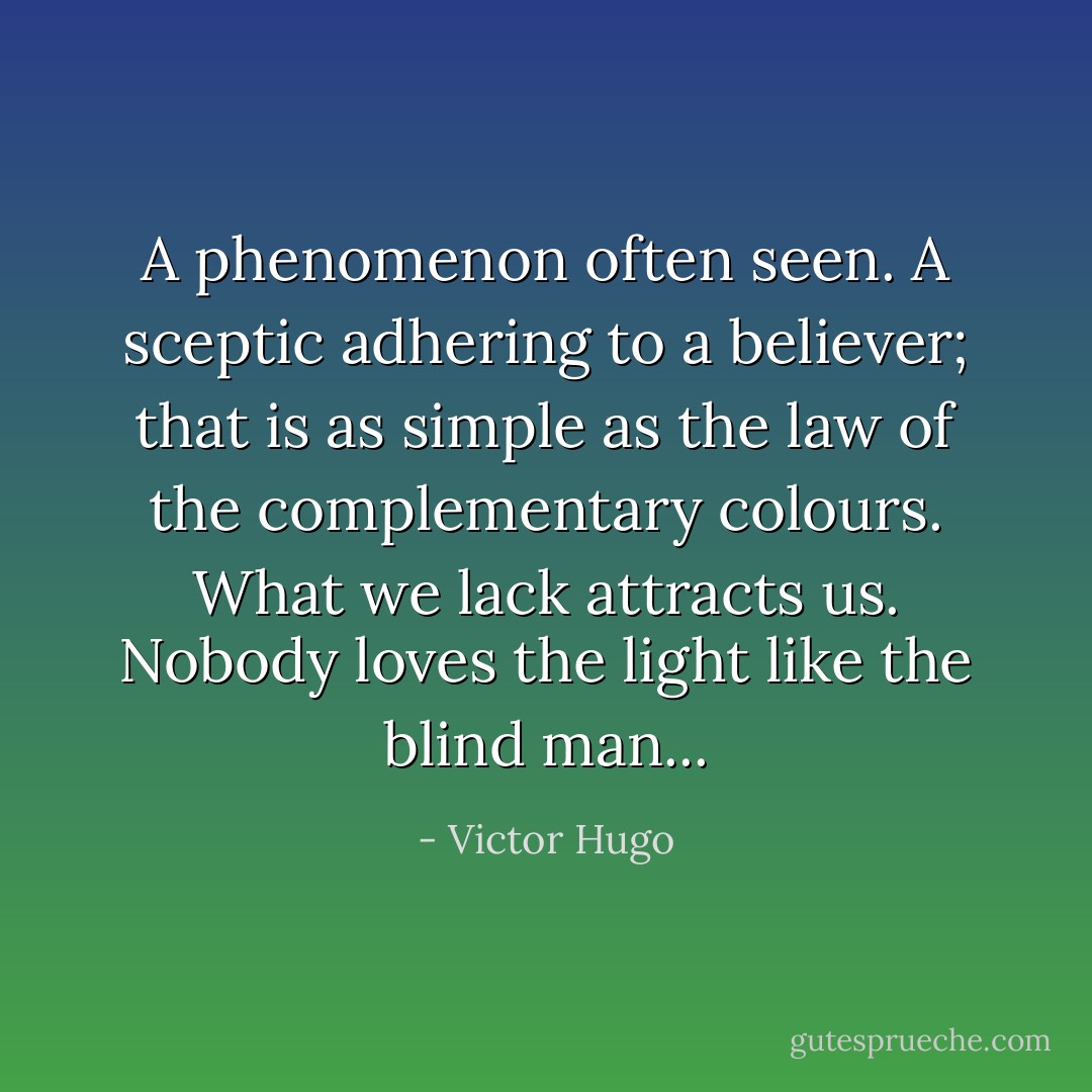 A phenomenon often seen. A sceptic adhering to a believer; that is as simple as the law of the complementary colours. What we lack attracts us. Nobody loves the light like the blind man... - Victor Hugo