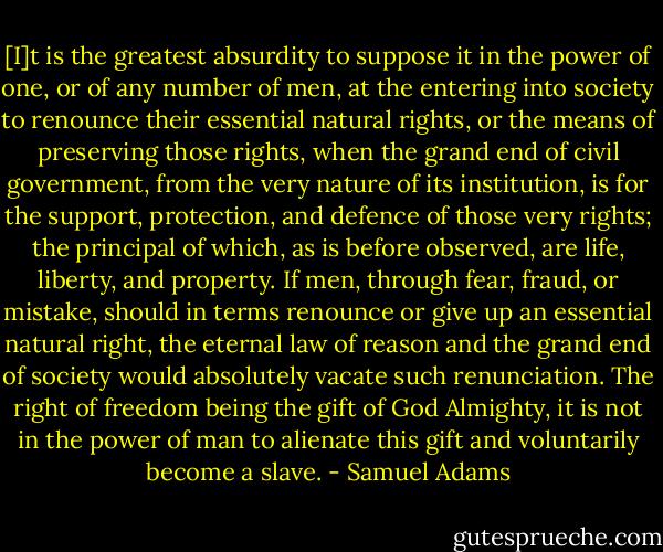 [I]t is the greatest absurdity to suppose it in the power of one, or of any number of men, at the entering into society to renounce their essential natural rights, or the means of preserving those rights, when the grand end of civil government, from the very nature of its institution, is for the support, protection, and defence of those very rights; the principal of which, as is before observed, are life, liberty, and property. If men, through fear, fraud, or mistake, should in terms renounce or give up an essential natural right, the eternal law of reason and the grand end of society would absolutely vacate such renunciation. The right of freedom being the gift of God Almighty, it is not in the power of man to alienate this gift and voluntarily become a slave. - Samuel Adams