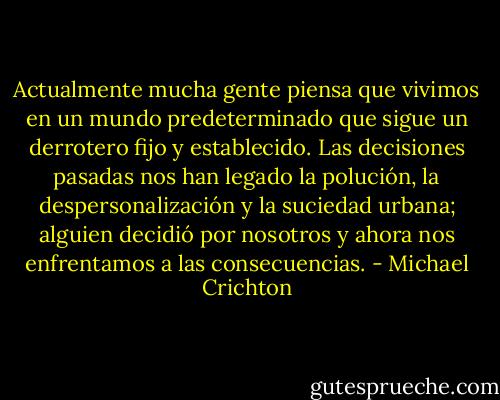 Actualmente mucha gente piensa que vivimos en un mundo predeterminado que sigue un derrotero fijo y establecido. Las decisiones pasadas nos han legado la polución, la despersonalización y la suciedad urbana; alguien decidió por nosotros y ahora nos enfrentamos a las consecuencias. - Michael Crichton