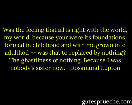 Was the feeling that all is right with the world, my world, because your were its foundations, formed in childhood and with me grown into adulthod -- was that to replaced by nothing? The ghastliness of nothing. Because I was nobody's sister now. - Rosamund Lupton