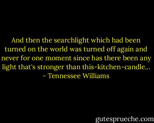 And then the searchlight which had been turned on the world was turned off again and never for one moment since has there been any light that's stronger than this-kitchen-candle... - Tennessee Williams