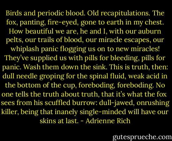 Birds and periodic blood.<br />Old recapitulations.<br />The fox, panting, fire-eyed,<br />gone to earth in my chest.<br />How beautiful we are,<br />he and I, with our auburn<br />pelts, our trails of blood,<br />our miracle escapes,<br />our whiplash panic flogging us on<br />to new miracles!<br />They’ve supplied us with pills<br />for bleeding, pills for panic.<br />Wash them down the sink.<br />This is truth, then:<br />dull needle groping for the spinal fluid,<br />weak acid in the bottom of the cup,<br />foreboding, foreboding.<br />No one tells the truth about truth,<br />that it’s what the fox <br />sees from his scuffled burrow:<br />dull-jawed, onrushing<br />killer, being that<br />inanely single-minded<br />will have our skins at last. - Adrienne Rich