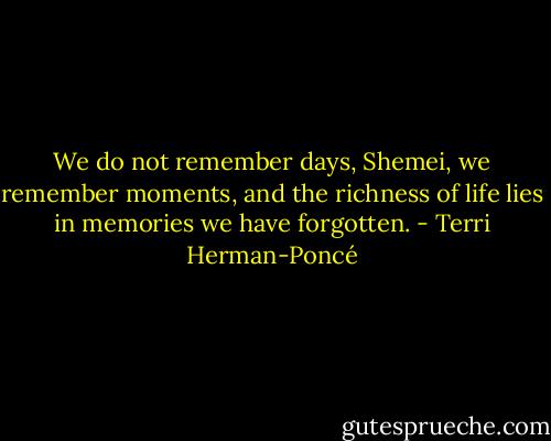 We do not remember days, Shemei, we remember moments, and the richness of life lies in memories we have forgotten. - Terri Herman-Poncé