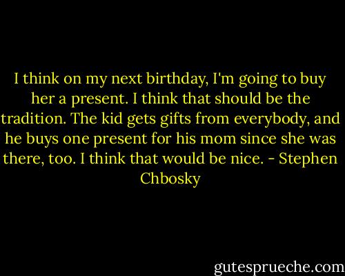 I think on my next birthday, I'm going to buy her a present. I think that should be the tradition. The kid gets gifts from everybody, and he buys one present for his mom since she was there, too. I think that would be nice. - Stephen Chbosky