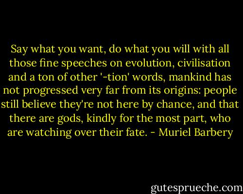 Say what you want, do what you will with all those fine speeches on evolution, civilisation and a ton of other '-tion' words, mankind has not progressed very far from its origins: people still believe they're not here by chance, and that there are gods, kindly for the most part, who are watching over their fate. - Muriel Barbery