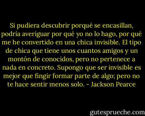 Si pudiera descubrir porqué se encasillan, podría averiguar por qué yo no lo hago, por qué me he convertido en una chica invisible. El tipo de chica que tiene unos cuantos amigos y un montón de conocidos, pero no pertenece a nada en concreto. Supongo que ser invisible es mejor que fingir formar parte de algo; pero no te hace sentir menos solo. - Jackson Pearce