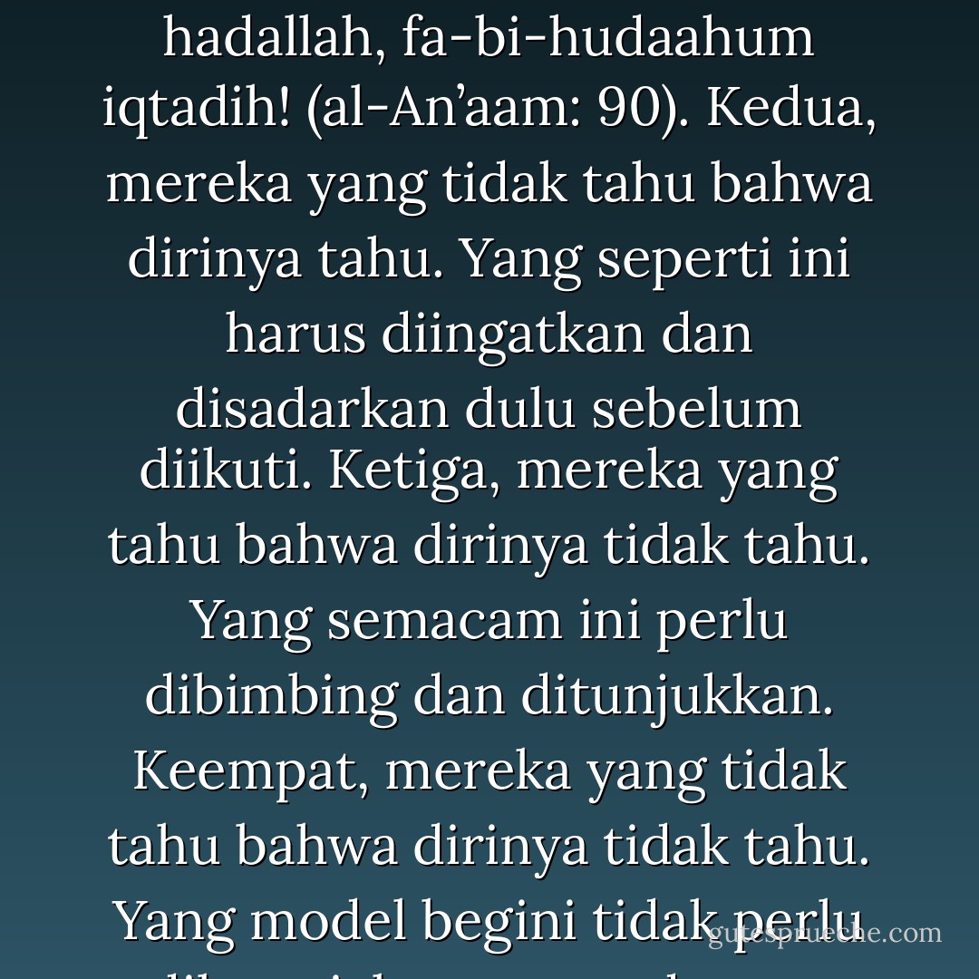 Ada sebuah ungkapan bijak yang mengatakan bahwa manusia itu ada empat macam. Pertama, mereka yang tahu bahawa dirinya tahu. Yang ini patut dipercaya dan diikuti. seperti disinyalir dalam al-Qur’an: ula’ika l-ladziina hadallah, fa-bi-hudaahum iqtadih! (al-An’aam: 90). Kedua, mereka yang tidak tahu bahwa dirinya tahu. Yang seperti ini harus diingatkan dan disadarkan dulu sebelum diikuti. Ketiga, mereka yang tahu bahwa dirinya tidak tahu. Yang semacam ini perlu dibimbing dan ditunjukkan. Keempat, mereka yang tidak tahu bahwa dirinya tidak tahu. Yang model begini tidak perlu dilayani, kerana cenderung ngeyel ‘merasa tahu tetapi tidak tahu merasa’. Kepada golongan ini kita disarankan cukup berkata: salaamun ‘alaykum la nabtahghi l-jaahiliin (al-Qashash: 55). - Syamsuddin Arif