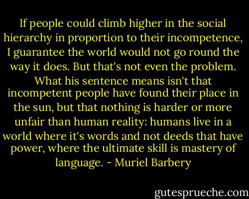 If people could climb higher in the social hierarchy in proportion to their incompetence, I guarantee the world would not go round the way it does. But that's not even the problem. What his sentence means isn't that incompetent people have found their place in the sun, but that nothing is harder or more unfair than human reality: humans live in a world where it's words and not deeds that have power, where the ultimate skill is mastery of language. - Muriel Barbery