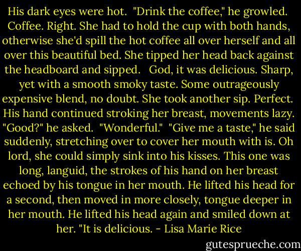 His dark eyes were hot.<br /><br />"Drink the coffee," he growled.<br /><br />Coffee. Right. She had to hold the cup with both hands, otherwise she'd spill the hot coffee all over herself and all over this beautiful bed. She tipped her head back against the headboard and sipped. <br /><br />God, it was delicious. Sharp, yet with a smooth smoky taste. Some outrageously expensive blend, no doubt. She took another sip. Perfect.<br /><br />His hand continued stroking her breast, movements lazy. "Good?" he asked.<br /><br />"Wonderful."<br /><br />"Give me a taste," he said suddenly, stretching over to cover her mouth with is. Oh lord, she could simply sink into his kisses. This one was long, languid, the strokes of his hand on her breast echoed by his tongue in her mouth. He lifted his head for a second, then moved in more closely, tongue deeper in her mouth. He lifted his head again and smiled down at her. "It is delicious. - Lisa Marie Rice