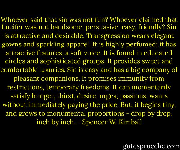 Whoever said that sin was not fun? Whoever claimed that Lucifer was not handsome, persuasive, easy, friendly? Sin is attractive and desirable. Transgression wears elegant gowns and sparkling apparel. It is highly perfumed; it has attractive features, a soft voice. It is found in educated circles and sophisticated groups. It provides sweet and comfortable luxuries. Sin is easy and has a big company of pleasant companions. It promises immunity from restrictions, temporary freedoms. It can momentarily satisfy hunger, thirst, desire, urges, passions, wants without immediately paying the price. But, it begins tiny, and grows to monumental proportions - drop by drop, inch by inch. - Spencer W. Kimball