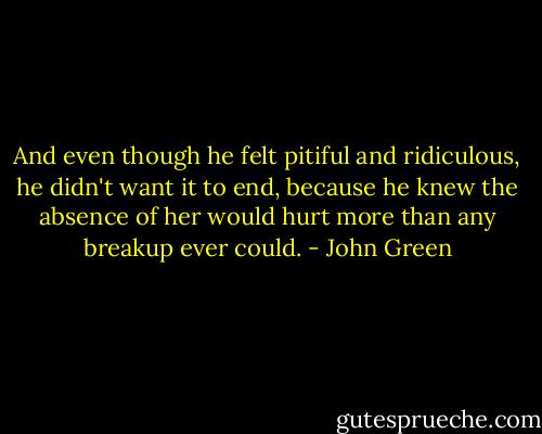 And even though he felt pitiful and ridiculous, he didn't want it to end, because he knew the absence of her would hurt more than any breakup ever could. - John Green