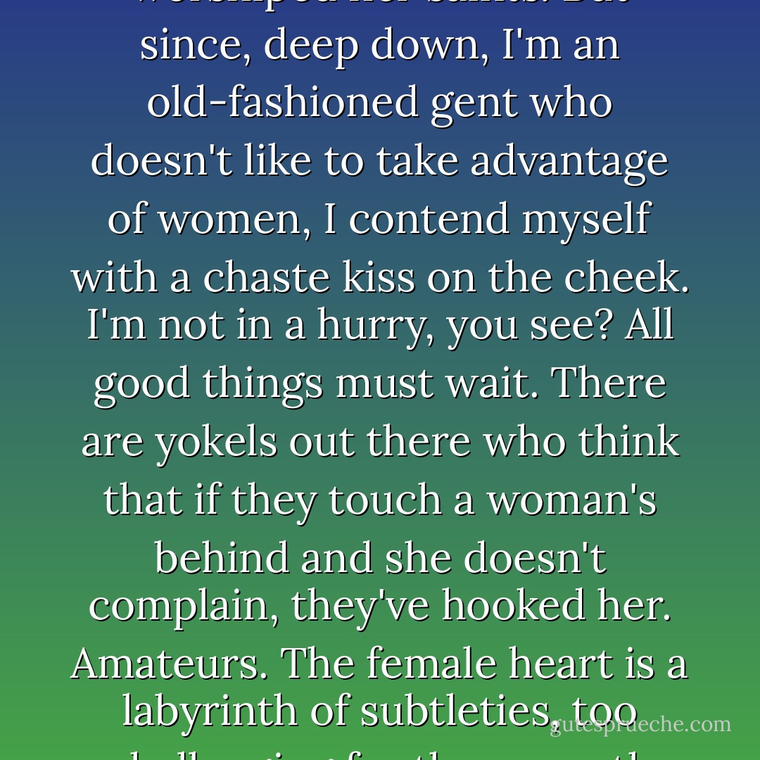 That woman is a volcano on the point of eruption, with a libido of igneous magma yet the heart of an angel,' he said licking his lips. 'If I had to establish a true parallel, she reminds me of my succulent mulatto girl in Havana, who was very devout and always worshiped her saints. But since, deep down, I'm an old-fashioned gent who doesn't like to take advantage of women, I contend myself with a chaste kiss on the cheek. I'm not in a hurry, you see? All good things must wait. There are yokels out there who think that if they touch a woman's behind and she doesn't complain, they've hooked her. Amateurs. The female heart is a labyrinth of subtleties, too challenging for the uncouth mind of the male racketeer. If you really want to possess a woman, you must think like her, and the first thing to do is win over her soul. The rest, that sweet, soft wrapping that steals away your senses and your virtue, is a bonus - Carlos Ruiz Zafón