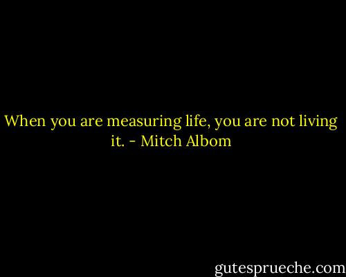 When you are measuring life, you are not living it. - Mitch Albom