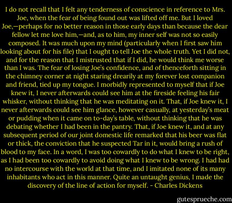 I do not recall that I felt any tenderness of conscience in reference to Mrs. Joe, when the fear of being found out was lifted off me. But I loved Joe,—perhaps for no better reason in those early days than because the dear fellow let me love him,—and, as to him, my inner self was not so easily composed. It was much upon my mind (particularly when I first saw him looking about for his file) that I ought to tell Joe the whole truth. Yet I did not, and for the reason that I mistrusted that if I did, he would think me worse than I was. The fear of losing Joe’s confidence, and of thenceforth sitting in the chimney corner at night staring drearily at my forever lost companion and friend, tied up my tongue. I morbidly represented to myself that if Joe knew it, I never afterwards could see him at the fireside feeling his fair whisker, without thinking that he was meditating on it. That, if Joe knew it, I never afterwards could see him glance, however casually, at yesterday’s meat or pudding when it came on to-day’s table, without thinking that he was debating whether I had been in the pantry. That, if Joe knew it, and at any subsequent period of our joint domestic life remarked that his beer was flat or thick, the conviction that he suspected Tar in it, would bring a rush of blood to my face. In a word, I was too cowardly to do what I knew to be right, as I had been too cowardly to avoid doing what I knew to be wrong. I had had no intercourse with the world at that time, and I imitated none of its many inhabitants who act in this manner. Quite an untaught genius, I made the discovery of the line of action for myself. - Charles Dickens